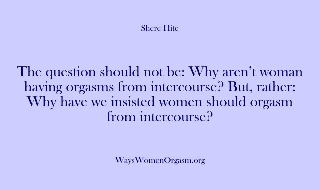 (Shere Hite) The question should not be: Why aren’t woman having orgasms from intercourse?…