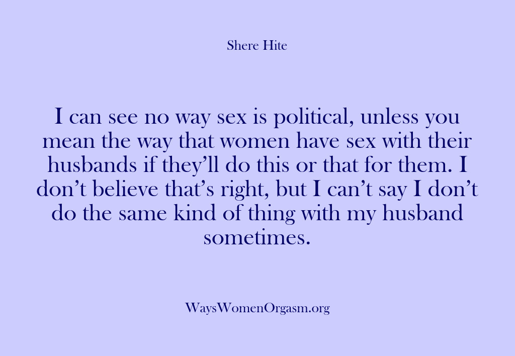 (Shere Hite) I can see no way sex is political, unless you mean the…