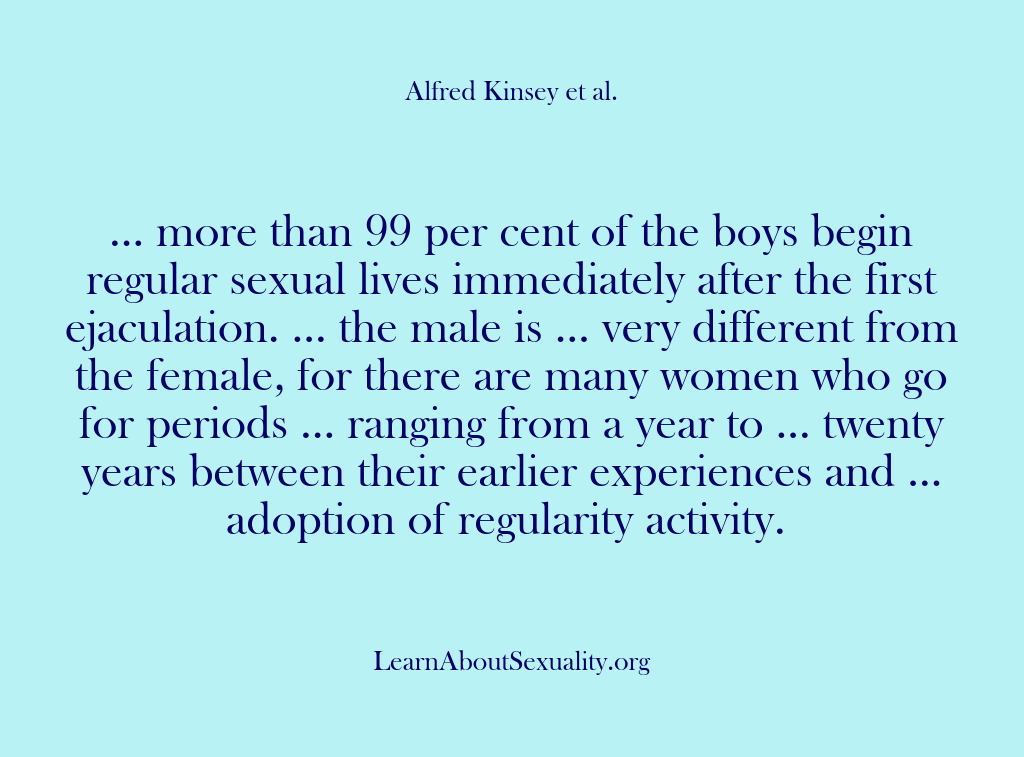 (Alfred Kinsey Male Sexuality) … more than 99 per cent of the boys begin regular sexual…