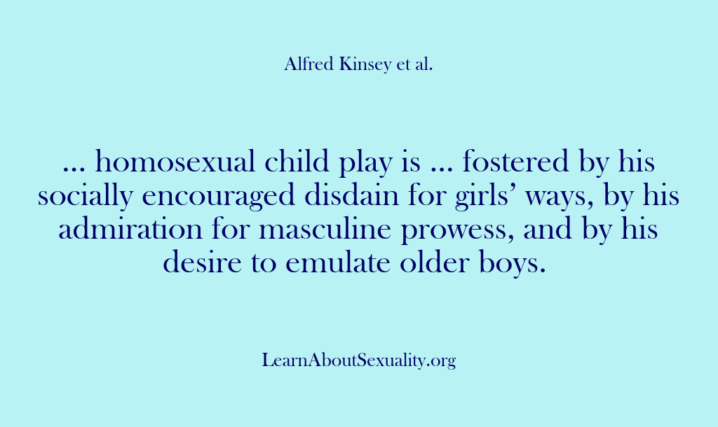 (Alfred Kinsey Male Sexuality) … homosexual child play is … fostered by his socially encouraged disdain…