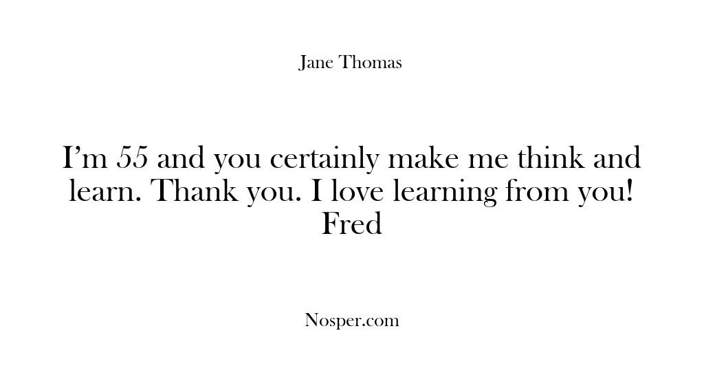 (Feedback) I’m 55 and you certainly make me think and learn. Thank you….