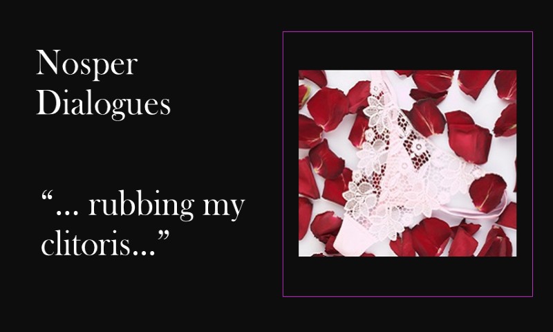 (Nosper Dialogues) … rubbing my clitoris …